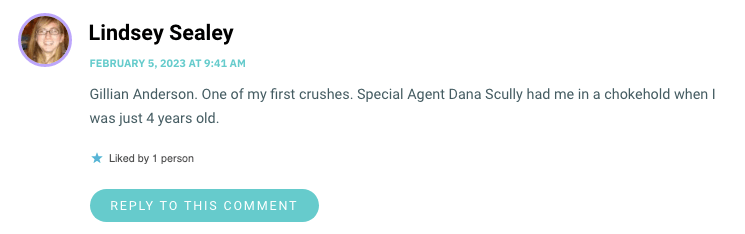 Gillian Anderson. One of my first crushes. Special Agent Dana Scully had me in a chokehold when I was just 4 years old.